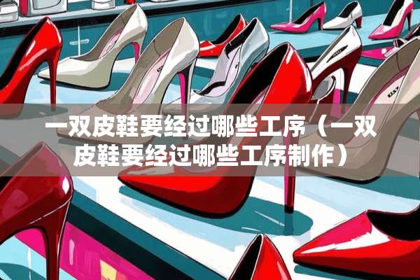一双皮鞋要经过哪些工序（一双皮鞋要经过哪些工序制作）