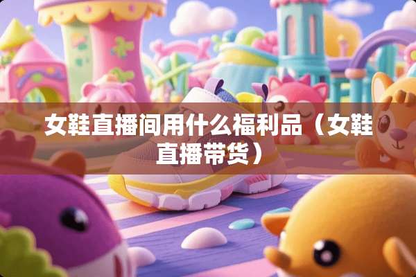 女鞋直播间用什么福利品（女鞋直播带货）