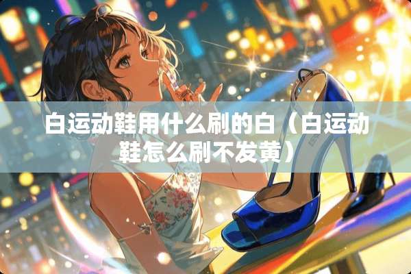 白运动鞋用什么刷的白（白运动鞋怎么刷不发黄）