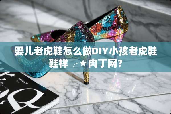 婴儿老虎鞋怎么做DIY小孩老虎鞋鞋样╭★肉丁网？