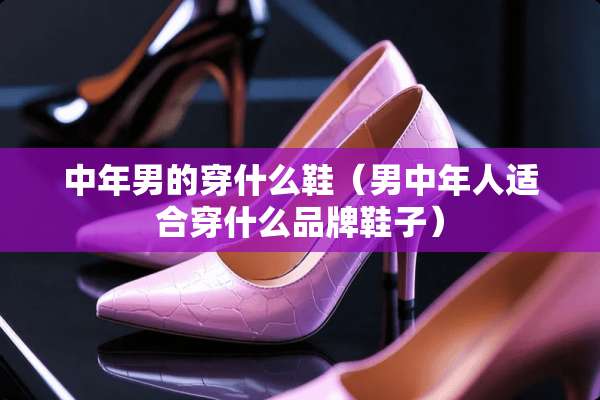 中年男的穿什么鞋（男中年人适合穿什么品牌鞋子）