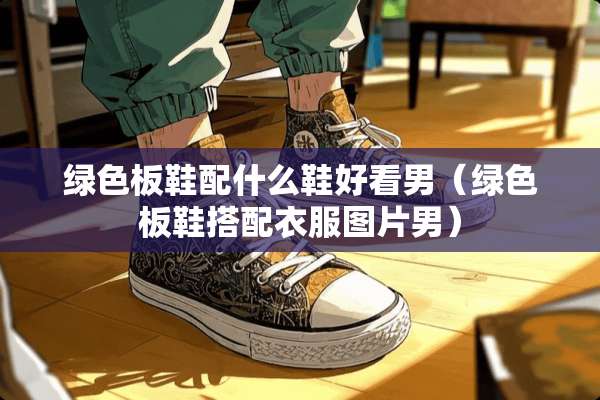 绿色板鞋配什么鞋好看男（绿色板鞋搭配衣服图片男）
