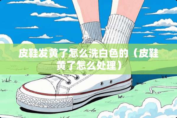 皮鞋发黄了怎么洗白色的（皮鞋黄了怎么处理）