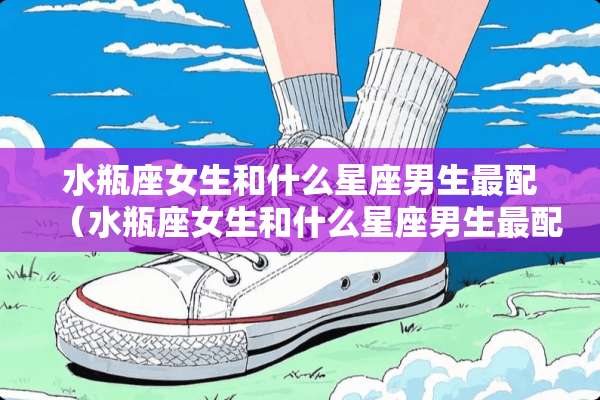 水瓶座女生和什么星座男生最配（水瓶座女生和什么星座男生最配闺蜜）