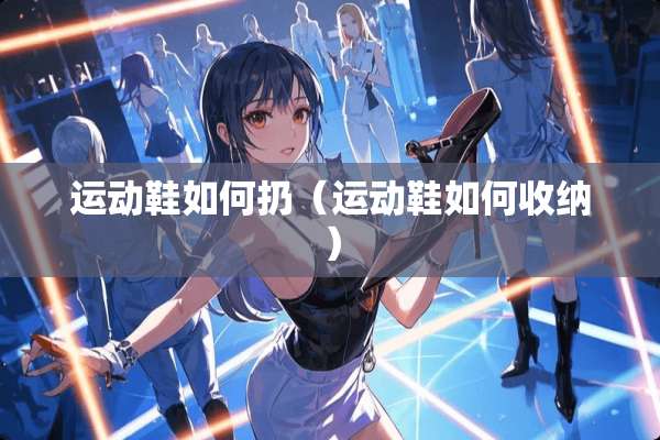 运动鞋如何扔（运动鞋如何收纳）