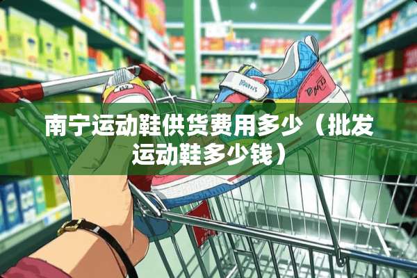 南宁运动鞋供货费用多少（批发运动鞋多少钱）