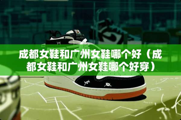 成都女鞋和广州女鞋哪个好（成都女鞋和广州女鞋哪个好穿）