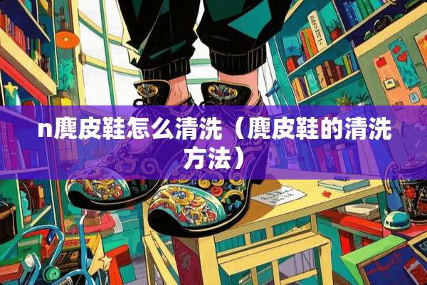 n麂皮鞋怎么清洗（麂皮鞋的清洗方法）