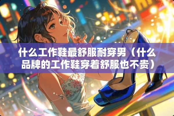 什么工作鞋最舒服耐穿男（什么品牌的工作鞋穿着舒服也不贵）
