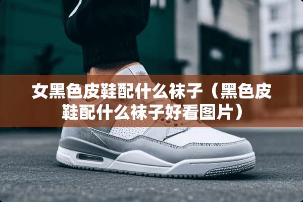 女黑色皮鞋配什么袜子（黑色皮鞋配什么袜子好看图片）