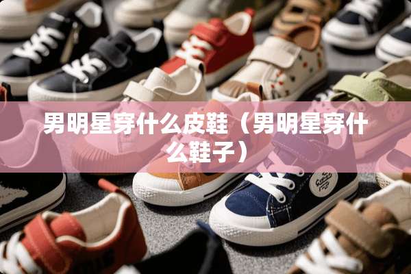 男明星穿什么皮鞋（男明星穿什么鞋子）