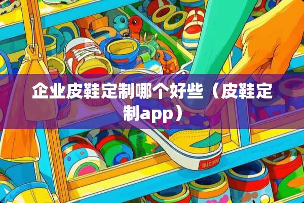 企业皮鞋定制哪个好些（皮鞋定制app）