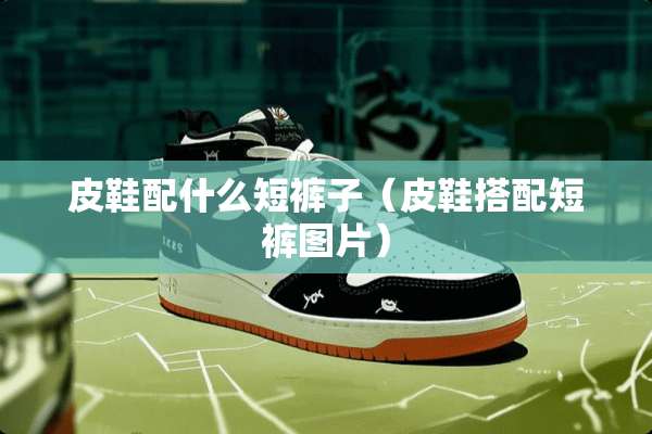 皮鞋配什么短裤子（皮鞋搭配短裤图片）