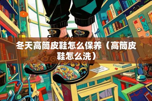 冬天高筒皮鞋怎么保养（高筒皮鞋怎么洗）