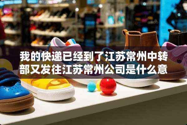 我的快递已经到了江苏常州中转部又发往江苏常州公司是什么意思，不是已经到了常州了吗