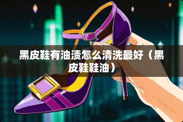 黑皮鞋有油渍怎么清洗最好（黑皮鞋鞋油）