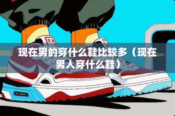 现在男的穿什么鞋比较多（现在男人穿什么鞋）