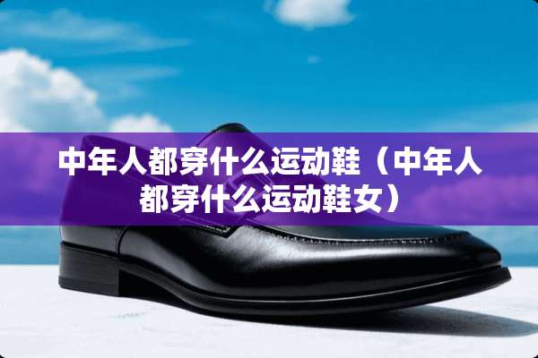 中年人都穿什么运动鞋（中年人都穿什么运动鞋女）