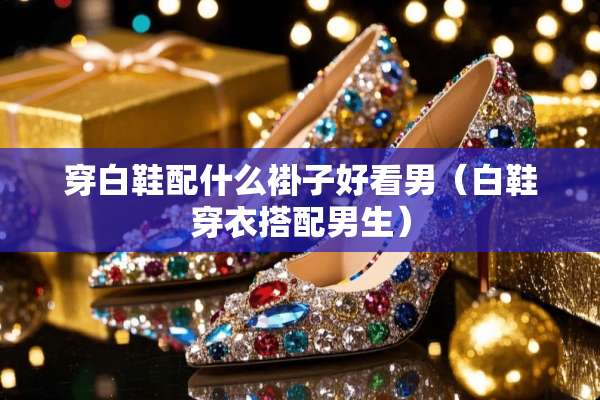 穿白鞋配什么褂子好看男（白鞋穿衣搭配男生）