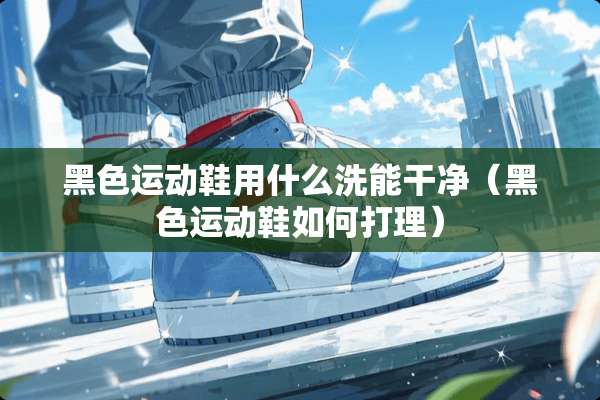 黑色运动鞋用什么洗能干净（黑色运动鞋如何打理）