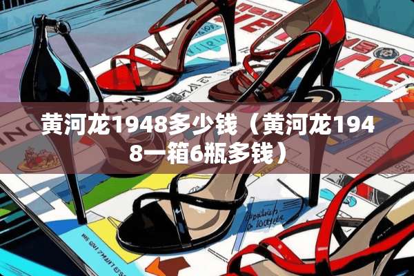 黄河龙1948多少钱（黄河龙1948一箱6瓶多钱）