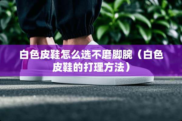 白色皮鞋怎么选不磨脚腕（白色皮鞋的打理方法）