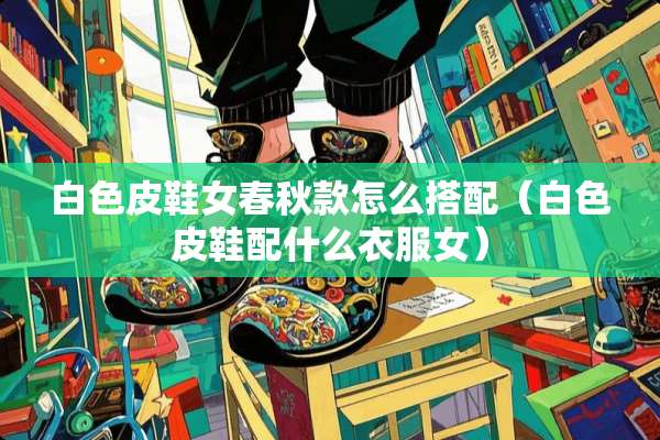 白色皮鞋女春秋款怎么搭配（白色皮鞋配什么衣服女）