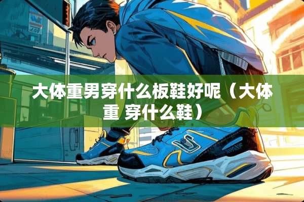 大体重男穿什么板鞋好呢（大体重 穿什么鞋）