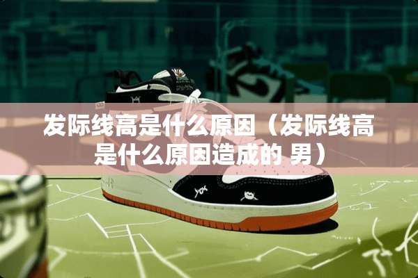 发际线高是什么原因（发际线高是什么原因造成的 男）