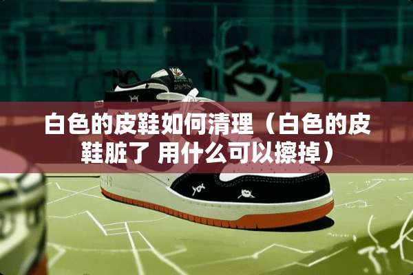 白色的皮鞋如何清理（白色的皮鞋脏了 用什么可以擦掉）