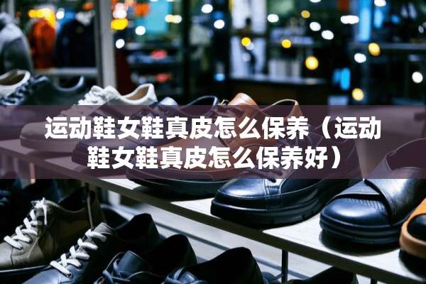 运动鞋女鞋真皮怎么保养（运动鞋女鞋真皮怎么保养好）