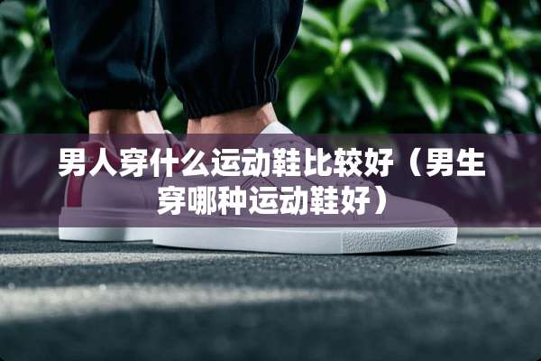 男人穿什么运动鞋比较好（男生穿哪种运动鞋好）