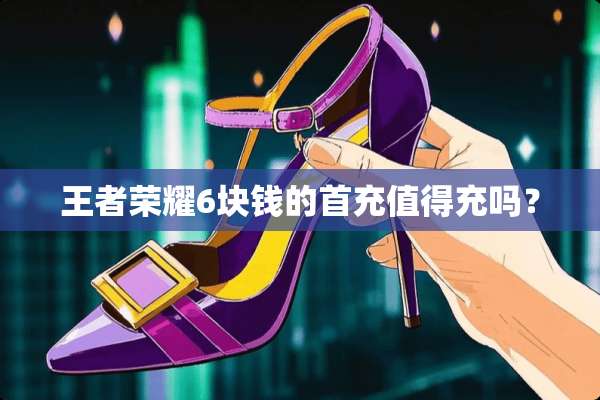 王者荣耀6块钱的首充值得充吗？
