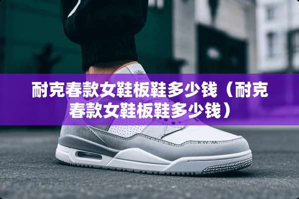 耐克春款女鞋板鞋多少钱（耐克春款女鞋板鞋多少钱）