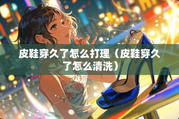 皮鞋穿久了怎么打理（皮鞋穿久了怎么清洗）