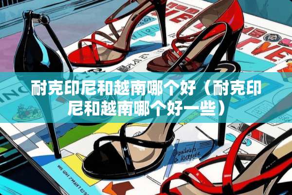 耐克印尼和越南哪个好（耐克印尼和越南哪个好一些）