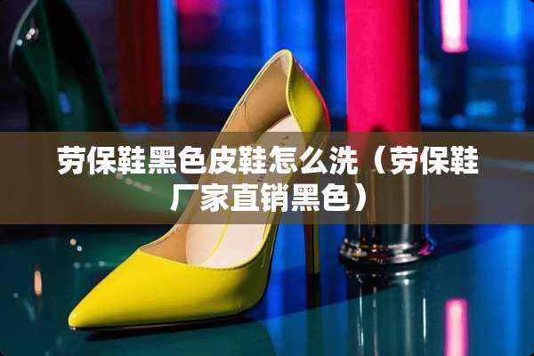 劳保鞋黑色皮鞋怎么洗（劳保鞋厂家直销黑色）