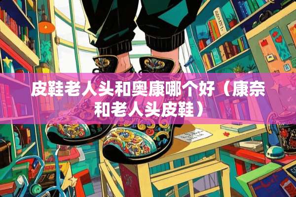皮鞋老人头和奥康哪个好（康奈和老人头皮鞋）