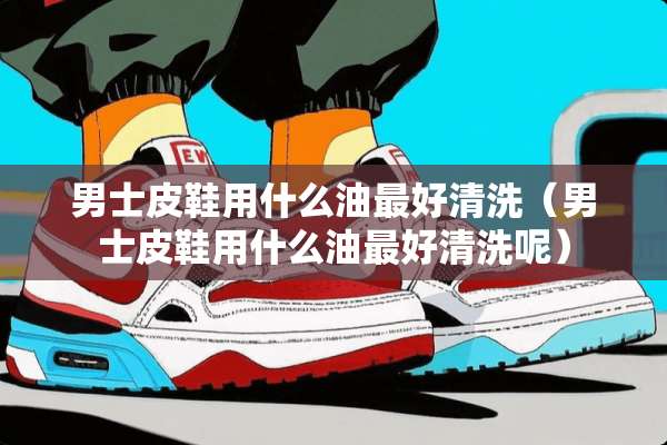 男士皮鞋用什么油最好清洗（男士皮鞋用什么油最好清洗呢）