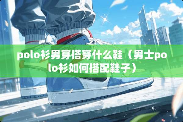 polo衫男穿搭穿什么鞋（男士polo衫如何搭配鞋子）