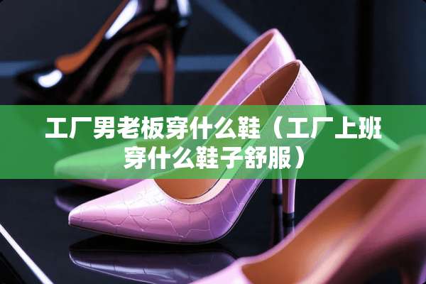 工厂男老板穿什么鞋（工厂上班穿什么鞋子舒服）