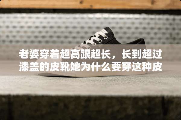 老婆穿着超高跟超长，长到超过漆盖的皮靴她为什么要穿这种皮靴？
