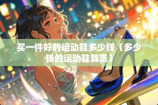 买一件好的运动鞋多少钱（多少钱的运动鞋算贵）