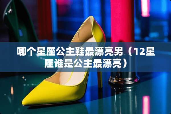 哪个星座公主鞋最漂亮男（12星座谁是公主最漂亮）