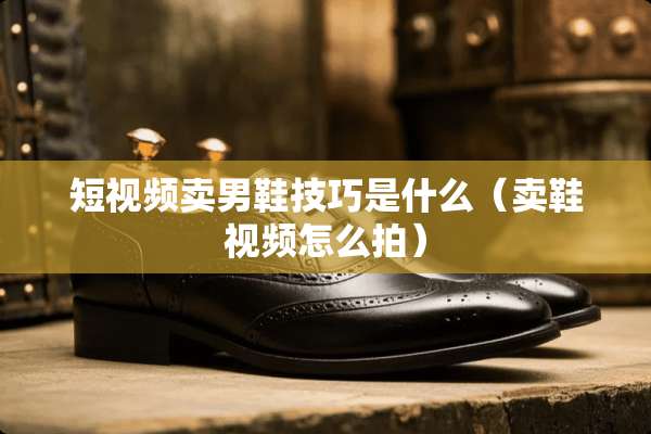 短视频卖男鞋技巧是什么（卖鞋视频怎么拍）