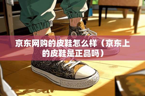 京东网购的皮鞋怎么样（京东上的皮鞋是正品吗）