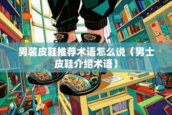 男装皮鞋推荐术语怎么说（男士皮鞋介绍术语）