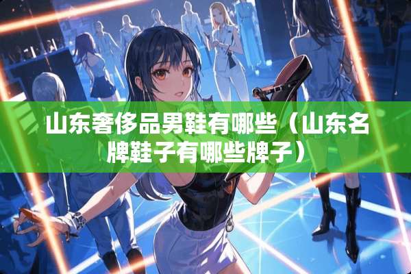 山东奢侈品男鞋有哪些（山东名牌鞋子有哪些牌子）