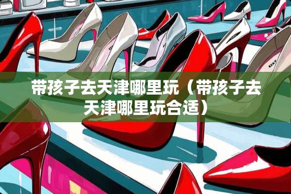 带孩子去天津哪里玩（带孩子去天津哪里玩合适）