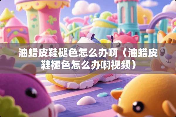 油蜡皮鞋褪色怎么办啊（油蜡皮鞋褪色怎么办啊视频）